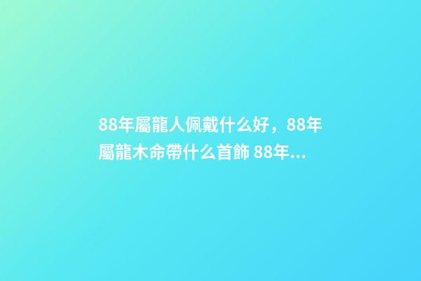 88年屬龍人佩戴什么好，88年屬龍木命帶什么首飾 88年屬龍適合帶什么招財 88年屬龍適合帶什么飾物增加財運-第1張-觀點-玄機派